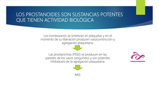 LOS PROSTANOIDES SON SUSTANCIAS POTENTES
QUE TIENEN ACTIVIDAD BIOLÓGICA
Los tromboxanos se sintetizan en plaquetas y en el
momento de su liberación producen vasoconstricción y
agregación plaquetaria.
Las prostaciclinas (PGI2) se producen en las
paredes de los vasos sanguíneos y son potentes
inhibidores de la agregación plaquetaria.
AAS
e
 