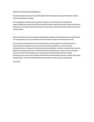 Biosíntesis de Nanoparticulas Metálicas
El procesode biorreduccionde salesde algúnmetal ananoparticulasapartirde algún extracto
natural es bastante complejo.
La investigaciónrealizadase hizoapartirde artículos, lamayoría de estostotalmente
experimentalesporloque lasteorías sonsolode carácter empíricoy nohay un desarrolloteórico
del procesoy el mecanismode reacciónporel cual se da laformaciónde lasnanoparticulasenun
medionatural.
…
Se ha encontrado que las principalesvariablesque afectanenlaformaciónde lasnanoparticulas
son latemperatura,el pHy la concentracióntantode la sal como la del extractonatural.
En el caso de latemperaturase ha mostrado() que,de manerageneral al aumentarestase
incrementalavelocidadde reacciónylaeficienciade laspartículas,se cree que afecta
principalmente enlaetapade nucleaciónde lasnanopartículas.Tambienamayortemperaturase
observaunamayor eficienciaenlaformaciónde lasnanoparticulas,esdecir,existeunamayor
interaccionentre lasbiomoleculasylasuperficie delmetal formado,tambiénamayor
temperaturalasestructurasformadassonpreferencialmente estructurasmassimplesyde menor
tamaño(ejem.se formanpreferentemente nanoesferasananocuerdasonanotubos).
Para el pH
 