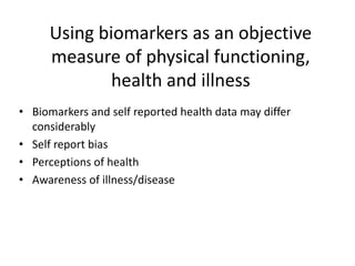 Using biomarkers as an objective
measure of physical functioning,
health and illness
• Biomarkers and self reported health data may differ
considerably
• Self report bias
• Perceptions of health
• Awareness of illness/disease
 