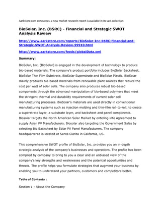 Aarkstore.com announces, a new market research report is available in its vast collection

BioSolar, Inc. (BSRC) - Financial and Strategic SWOT
Analysis Review

http://www.aarkstore.com/reports/BioSolar-Inc-BSRC-Financial-and-
Strategic-SWOT-Analysis-Review-99910.html

http://www.aarkstore.com/feeds/globalData.xml

Summary:

BioSolar, Inc. (BioSolar) is engaged in the development of technology to produce
bio-based materials. The company’s product portfolio includes BioSolar Backsheet,
BioSolar Thin Film Substrate, BioSolar Superstrate and BioSolar Plastic. BioSolar
mainly produces bio-based materials from renewable plant sources that reduce the
cost per watt of solar cells. The company also produces robust bio-based
components through the advanced manipulation of bio-based polymers that meet
the stringent thermal and durability requirements of current solar cell
manufacturing processes. BioSolar’s materials are used directly in conventional
manufacturing systems such as injection molding and thin-film roll-to-roll, to create
a superstrate layer, a substrate layer, and backsheet and panel components.
Biosolar targets the North American Solar Market by entering into Agreement to
supply Asian PV Manufacturers. Biosolar also targeting the Government Sales by
selecting Bio Backsheet by Solar PV Panel Manufacturers. The company
headquartered is located at Santa Clarita in California, US.


This comprehensive SWOT profile of BioSolar, Inc. provides you an in-depth
strategic analysis of the company’s businesses and operations. The profile has been
compiled by company to bring to you a clear and an unbiased view of the
company’s key strengths and weaknesses and the potential opportunities and
threats. The profile helps you formulate strategies that augment your business by
enabling you to understand your partners, customers and competitors better.

Table of Contents :

Section 1 - About the Company
 