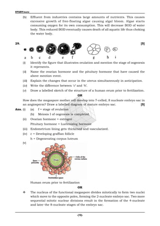STUDYmate

      (b)     Effluent from industries contains large amounts of nutrients. This causes
              excessive growth of free-floating algae causing algal bloom. Algae starts
              consuming oxygen for its own consumption. This will decrease BOD of water
              body. This reduced BOD eventually causes death of all aquatic life thus choking
              the water body.


29.                                                                                         [5]




      (i)     Identify the figure that illustrates ovulation and mention the stage of oogenesis
              it represents.
      (ii)    Name the ovarian hormone and the pituitary hormone that have caused the
              above mention event.
      (iii)   Explain the changes that occur in the uterus simultaneously in anticipation.
      (iv)    Write the difference between ‘c’ and ‘h’.
      (v)     Draw a labelled sketch of the structure of a human ovum prior to fertilization.
                                                 OR
      How does the megaspore mother cell develop into 7-celled, 8 nucleate embryo sac in
      an angiosperm? Draw a labelled diagram of mature embryo sac.                   [5]
Ans. (i)      (a)   f = stage of ovulation
              (b)   Meiosis I of oogenesis is completed.
      (ii)    Ovarian hormone = estrogen
              Pituitary hormone = Luetenizing hormone
      (iii)   Endometrium lining gets thickened and vascularized.
      (iv)    c = Developing graffian follicle
              h = Degenerating corpus luteum
      (v)




              Human ovum prior to fertilization
                                                 OR
             The nucleus of the functional megaspore divides mitotically to form two nuclei
              which move to the opposite poles, forming the 2-nucleate embryo sac. Two more
              sequential mitotic nuclear divisions result in the formation of the 4-nucleate
              and later the 8-nucleate stages of the embryo sac.


                                                 -(10)-
 