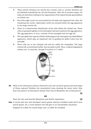 STUDYmate

         These mitotic divisions are strictly free nuclear, that is, nuclear divisions are
          not followed immediately by cell wall formation. After the 8-nucleate stage, cell
          walls are laid down leading to the organisation of the typical female gametophyte
          or embryo sac.
         Six of the eight nuclei are surrounded by cell walls and organised into cells; the
          remaining two nuclei, called polar nuclei are situated below the egg apparatus
          in the large central cell.
         There is a characteristic distribution of the cells within the embryo sac. Three
          cells are grouped together at the micropylar end and constitute the egg apparatus.
          The egg apparatus, in turn, consists of two synergids and one egg cell.
         The synergids have special cellular thickenings at the micropylar tip called filiform
          apparatus, which play an important role in guiding the pollen tubes into the
          synergid.
         Three cells are at the chalazal end and are called the antipodals. The large
          central cell, as mentioned earlier, has two polar nuclie. Thus, a typical angiosperm
          embryo sac, at maturity, though 8-nucleate is 7-celled.




30. What is the inheritance pattern observed in the size of starch grains and seed shape
     of Pisum sativum? Workout the monohybrid cross showing the above traits. How
     does this pattern of inheritance deviate from that of Mendelian law of dominance?
                                                                                            [5]
                                             OR
     State the aim and describe Messelson and Stahl’s experiment.                           [5]
Ans. A round seed has well developed starch grains whereas wrinkled seeds don’t have
     starch grains. So, a cross between two will give to an intermediate situations.
     Suppose R is allele for round shape and r is allele for wrinkled.




                                            -(11)-
 
