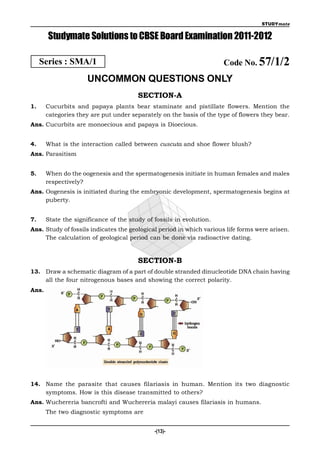 STUDYmate


       Studymate Solutions to CBSE Board Examination 2011-2012

     Series : SMA/1                                                   Code No. 57/1/2
                      UNCOMMON QUESTIONS ONLY
                                        SECTION-A
1.     Cucurbits and papaya plants bear staminate and pistillate flowers. Mention the
       categories they are put under separately on the basis of the type of flowers they bear.
Ans. Cucurbits are monoecious and papaya is Dioecious.


4.     What is the interaction called between cuscuta and shoe flower blush?
Ans. Parasitism


5.     When do the oogenesis and the spermatogenesis initiate in human females and males
       respectively?
Ans. Oogenesis is initiated during the embryonic development, spermatogenesis begins at
     puberty.


7.     State the significance of the study of fossils in evolution.
Ans. Study of fossils indicates the geological period in which various life forms were arisen.
     The calculation of geological period can be done via radioactive dating.


                                        SECTION-B
13. Draw a schematic diagram of a part of double stranded dinucleotide DNA chain having
    all the four nitrogenous bases and showing the correct polarity.
Ans.




14. Name the parasite that causes filariasis in human. Mention its two diagnostic
    symptoms. How is this disease transmitted to others?
Ans. Wuchereria bancrofti and Wuchereria malayi causes filariasis in humans.
       The two diagnostic symptoms are


                                              -(13)-
 