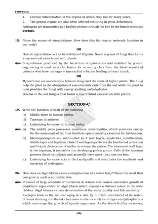 STUDYmate

     1.     Chronic inflammation of the organs in which they live for many years.
     2.     The genital organs are also often affected resulting in gross deformities.
     Pathogens are transmitted to a healthy person through the bite by the female mosquito
     vectors.


15. Name the source of streptokinase. How does this bio-reactor molecule function in
    our body?
                                              OR
     How do mycorrhizae act as biofertilizers? Explain. Name a genus of fungi that forms
     a mycorrhizal association with plants.
Ans. Streptokinase produced by the bacterium streptococcus and modified by genetic
     engineering is used as a clot buster for removing clots from the blood vessels of
     patients who have undergone myocardial infection leading to heart attack.
                                              OR
     Mycorrhizae are associations between fungi and the roots of higher plants. The fungi
     help the plant in the absorption of essential nutrients from the soil while the plant in
     turn provides the fungi with energy yielding carbohydrates.
     Boletus is the soil fungus that forms a mycorrhizal association with plants.


                                        SECTION-C
19. Write the function of each of the following
     (a)    Middle piece in human sperm.
     (b)    Tapetum in anthers.
     (c)    Luteinizing hormone in human males.
Ans. (a)    The middle piece possesses numerous mitochondria, which produces energy
            for the movement of tail that facilitate sperm motility essential for fertilisation.
     (b)    Microsporangium are surrounded by 4 wall layers, epidermis, endothecium,
            middle layer and tapetum. Outer 3 wall layers performs the function of protection
            and help in dehiscence of anther to release the pollen. The innermost wall layer
            is the tapetum, it nourishes the developing pollen grains. Cells of the tapetum
            possess dense cytoplasm and generally have more than one nucleus.
     (c)    Luteinizing hormone acts at the Leydig cells and stimulates the synthesis and
            secretion of androgens.


26. How does an algal bloom cause eutrophication of a water body? Name the weed that
    can grow in such a eutrophic lake.
Ans. Presence of large amounts of nutrrients in waters also causes execessive growth of
     planktonic algae called an algal bloom which imparrts a distinct colour to the wate
     rbodies. Algal blooms causes deterioration of the water quality and fish mortality.
     Eutrophication is the natural aging of a lake by nutrient enrichment of its water.
     Streams draining into the lake increases nutrients such as nitrogen and phosphorous
     which encourage the growth of aquatic organisms. As the lake’s fertility increases,


                                              -(14)-
 