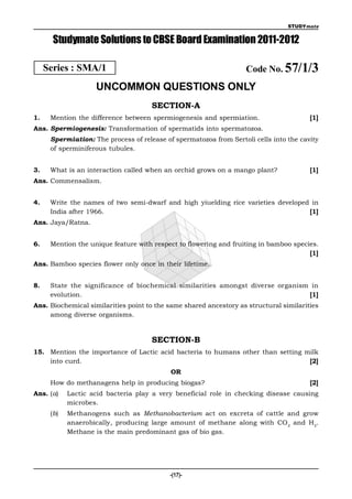 STUDYmate


       Studymate Solutions to CBSE Board Examination 2011-2012

     Series : SMA/1                                                 Code No. 57/1/3
                    UNCOMMON QUESTIONS ONLY
                                      SECTION-A
1.    Mention the difference between spermiogenesis and spermiation.                    [1]
Ans. Spermiogenesis: Transformation of spermatids into spermatozoa.
      Spermiation: The process of release of spermatozoa from Sertoli cells into the cavity
      of sperminiferous tubules.


3.    What is an interaction called when an orchid grows on a mango plant?              [1]
Ans. Commensalism.


4.    Write the names of two semi-dwarf and high yiuelding rice varieties developed in
      India after 1966.                                                            [1]
Ans. Jaya/Ratna.


6.    Mention the unique feature with respect to flowering and fruiting in bamboo species.
                                                                                       [1]
Ans. Bamboo species flower only once in their lifetime.


8.    State the significance of biochemical similarities amongst diverse organism in
      evolution.                                                                 [1]
Ans. Biochemical similarities point to the same shared ancestory as structural similarities
     among diverse organisms.


                                      SECTION-B
15. Mention the importance of Lactic acid bacteria to humans other than setting milk
    into curd.                                                                   [2]
                                            OR
      How do methanagens help in producing biogas?                                      [2]
Ans. (a)    Lactic acid bacteria play a very beneficial role in checking disease causing
            microbes.
      (b)   Methanogens such as Methanobacterium act on excreta of cattle and grow
            anaerobically, producing large amount of methane along with CO 2 and H2.
            Methane is the main predominant gas of bio gas.




                                           -(17)-
 