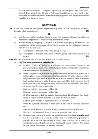 STUDYmate

           In collaboration with R.V. College of Engineering and Banglore city Corporation,
           Ahmed Khan proved that blends of Polyblend and Bitumen, when used to lay
           roads enhanced the bitumen’s water repellant properties and helped to increase
           road life by a factor of three.


                                        SECTION-D
30. Name the scientists who proved experimentally that DNA is the genetic material.
    Describe their experiment.                                                  [5]
                                              OR
     (a)   List the three different allelic forms of gene ‘I’ in humans. Explain the different
           phenotypic expressions, controlled by these three forms.
     (b)   A woman with blood group ‘A’ marries a man with blood group ‘O’. Discuss the
           possibilities of the inheritance of the blood groups in the folllowing starting
           with ‘yes’ or ‘no’ for each:
           (i)    They produce children with blood group ‘A’ only.
           (ii)   They produce children some with ‘O’ blood group and some with ‘A’ blood
                  group.                                                               [5]
Ans. The two scientists that proove DNA is the genetic material are:
     (i)   Griffith Transformation Experiment
           (a)    In 1928, Frederick Griffith, in a series of experiments with Streptococcus
                  pneumoniae (bacterium responsible for pneumonia), witnessed a miraculous
                  transformation in the bacteria.
           (b)    When Streptococcus pneumoniae (pneumococcus) bacteria are grown on a
                  culture plate, some produce smooth shiny colonies (S) while others produce
                  rough colonies (R). This is because the S strain bacteria have a mucous
                  (polysaccharide) coat, while R strain does not. Mice infected with the S
                  strain (virulent) die from pneumonia infection but mice infected with the R
                  strain do not develop pneumonia.
                  S strain  Inject into mice  Mice die
                  R strain  Inject into mice  Mice live
                  Griffith was able to kill bacteria by heating them. He observed that heat-
                  killed S strain bacteria injected into mice did not kill them.
                  S strain (heat-killed)  Inject into mice  Mice live
                  When he injected a mixture of heat-killed S and live R bacteria, the mice
                  died.
                  S strain (heat-killed) + R strain (live)  Inject into mice  Mice die
                  Moreover, he recovered living S bacteria from the dead mice.
           (c)    He concluded that the R strain bacteria had somehow been transformed
                  by the heat-killed S strain bacteria. Some ‘transforming principle’,
                  transferred from the heat-killed S strain, had enabled the R strain to
                  synthesise a smooth polysaccharide coat and become virulent. This must
                  be due to the transfer of the genetic material.


                                              -(19)-
 