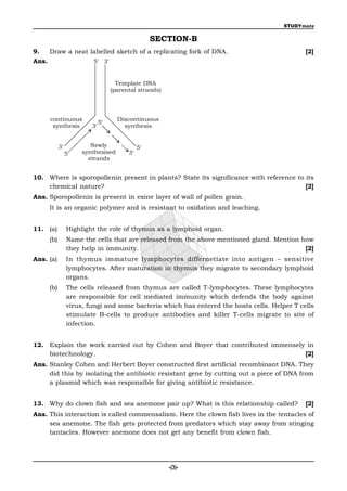 STUDYmate

                                                  SECTION-B
9.   Draw a neat labelled sketch of a replicating fork of DNA.                               [2]
Ans.              5 3


                                    Template DNA
                                  (parental strands)



     continuous                     Discontinuous
                             5
      synthesis         3            synthesis


           3           Newly                5
                5   synthesised        3
                       strands


10. Where is sporopollenin present in plants? State its significance with reference to its
    chemical nature?                                                                   [2]
Ans. Sporopollenin is present in exine layer of wall of pollen grain.
     It is an organic polymer and is resistant to oxidation and leaching.


11. (a)         Highlight the role of thymus as a lymphoid organ.
     (b)        Name the cells that are released from the above mentioned gland. Mention how
                they help in immunity.                                                    [2]
Ans. (a)        In thymus immature lymphocytes differnetiate into antigen – sensitive
                lymphocytes. After maturation in thymus they migrate to secondary lymphoid
                organs.
     (b)        The cells released from thymus are called T-lymphocytes. These lymphocytes
                are responsible for cell mediated immunity which defends the body against
                virus, fungi and some bacteria which has entered the hosts cells. Helper T cells
                stimulate B-cells to produce antibodies and killer T-cells migrate to site of
                infection.


12. Explain the work carried out by Cohen and Boyer that contributed immensely in
    biotechnology.                                                            [2]
Ans. Stanley Cohen and Herbert Boyer constructed first artificial recombinant DNA. They
     did this by isolating the antibiotic resistant gene by cutting out a piece of DNA from
     a plasmid which was responsible for giving antibiotic resistance.


13. Why do clown fish and sea anemone pair up? What is this relationship called?             [2]
Ans. This interaction is called commensalism. Here the clown fish lives in the tentacles of
     sea anemone. The fish gets protected from predators which stay away from stinging
     tantacles. However anemone does not get any benefit from clown fish.




                                                       -(3)-
 