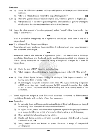 STUDYmate

14. (a)     State the difference between meiocyte and gamete with respect to chromosome
            number.
     (b)    Why is a whiptail lizard referred to as parthenogenetic?                       [2]
Ans. (a)    Meiocyte (gamete mother cells) is diploid (2n), where as gamete is haploid (n).
     (b)    Whiptail lizard is said to be parthenogenetic because female gamete undergoes
            development to form new organisms without fertilization.


15. Name the plant source of the drug popularly called “smack”. How does it affect the
    body of the abuser?                                                             [2]
                                             OR
     Why is Rhizobium categorized as a ‘symbiotic bacterium’? How does it act as a
     biofertiliser?                                                             [2]
Ans. It is obtained from Papver somniferum.
     Smack is a stronger analgesic than morphine. It reduces heart beat, blood pressure
     and increases blood sugar.
                                             OR
     Rhizobium lives in root nodules of leguminous plants. This association is mutually
     beneficial. Rhizobium gets food and shelter and leguminous plant gets nitrogen in
     return. Since Rhizobium is capable of fixing atmospheric nitrogen so it acts as
     biofertiliser.


16. (a)     State the role of DNA ligase in biotechnology.
     (b)    What happens when Meloidegyne incognitia consumes cells with RNAi gene?
                                                                                  [2]
Ans. (a)    Role of DNA ligase in biotechnology is joining of DNA fragments end to end,
            having same kind of sticky ends.
     (b)    If Meloidegyne incognitia consumes cells with RNA i gene silencing of specific
            mRNA occurs due to a complementary ds RNA molecule formation that binds
            to and prevents translation of mRNA (silencing) and thus causing death of the
            nematode.


17. Some organisms suspend their metabolic activities to survive in unfavourable
    conditions. Explain with the help of any four examples.                  [2]
Ans. Examples:
     (a)    In bacteria, fungi and lower plants various kinds of thick walled spore are formed
            which help them to survive unfavourable conditions.
     (b)    In higher plants, seeds and some other vegetative reproductive propagules serve
            as a means to tide over period of stress, besides helping in seed dispersal.
     (c)    Bears going into hibernation during winter.
     (d)    Snails and fishes go into aestivation to avoid summer related head problems
            and dessication. OR
     (e)    Many zooplankton are known to enter diapause, a stage of suspended
            development.

                                              -(4)-
 