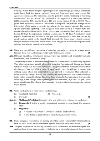 STUDYmate

     Stanley L Miller. Miller designed a glass apparatus comprising a gas flask, a condenser,
     and a liquid flask interconnected with tubes and fitted with sources of energy. The
     apparatus simulated the conditions on the primitive earth, including a “reducing
     atmosphere” and an “ocean”. He circulated in this apparatus a mixture of methane
     (CH4), ammonia (NH3) and hydrogen (H2) and water vapour (H2O) at 800°C. These
     gases were believed to prevail in the ancient atmosphere. He provided energy for the
     interaction of the gases present in the mixture in the form of electric. The electric
     sparks simulated lightning. Then the gases were condensed in a narrow tube and
     passed through a liquid flask. Here, energy was provided as heat with an electric
     heater. He kept the experiment working continuously for 18 days. A mixture of small
     organic molecules was formed in the gas flask (atmosphere) and was carried by
     condensation (rain) to the liquid flask (ocean). He found many simple organic
     compounds which included amino acids, such as glycine, alanine and aspartic acid;
     adenine and simple sugars such as ribose.


21. Name the two different categories of microbes naturally occurring in sewage water.
    Explain their role in cleaning sewage water into usable water.                 [3]
Ans. Different microbes, occuring in sewage water are aerobic and anaerobic bacteria,
     Protozoans, and filamentous fungi.
     The primary effluent is passed into large aeration tanks where it is constainlly agitated.
     This allows abundant growth of aerobic microbes (bacteria and filamentous fungi)
     into floes which is a mesh like structure. The growth of these microbes reduces BOD
     of effluents. Once the BOD is reduced significantly, then the effluent is passed into
     settling tanks where the bacterial floes are allowed to sediment. This sediment is
     called activated sludge. A small part of activated sludge is again introduced into large
     tanks called anaerobic sludge digesters. Here anaerobic bacteria digest the bacterial
     and fungi in the sludge. This digestion produces methane, H2S and CO2 gas. These
     gases form biogas. The effluent from secondary treatment is them released into natural
     water bodies.


22. Write the function of each one of the following:
     (a)    (Oviducal) Fimbriae               (b)      Coleoptile
     (c)    Oxytocin                                                                        [3]
Ans. (a)    (Oviducal) Fimbriae: It receives the ova which gets released on ovulation.
     (b)    Coleoptile: It is the protective covering of plumule present inside the monocot
            seed.
     (c)    Oxytocin:
            (i)    It causes contraction of uterus at the time of child birth.
            (ii)   It also helps in production of milk during lactation period.


23. Name the genes responsible for making Bt cotton plants resistant to bollworm attack.
    How do such plants attain resistance against bollworm attacks? Explain.          [3]
Ans. The gene responsible for making Bt cotton plant resistant to bollworms is cryIAC and
     cryIIAb these genes form protein crystals during a particular phase of their growth.

                                               -(6)-
 