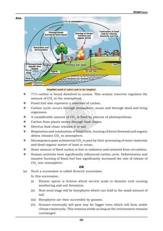 STUDYmate

Ans.




            71% carbon is found dissolved in oceans. This oceanic reservoir regulates the
             amount of CO2 in the atmosphere.
            Fossil fuel also represent a reservois of carbon.
            Carbon cyclic occurs through atmosphere, ocean and through dead and living
             organisms.
            A considerable amount of CO2 is fixed by process of photosynthesis.
            Carbon from plants moves thruogh food chains.
            Detritus food chain releases it to soil.
            Respiration and combustion of fossil fuels, burning of forest firewood and organic
             debris releases CO2 in atmosphere.
            Decomposers pass substantial CO2 to pool by their processing of water materials
             and dead organic matter of land or ocean.
            Some amount of fixed carbon is lost to sediment and removed from circulation.
            Human activities have significantly influenced carbon cycle. Deforestation and
             massive burning of fossil fuel has significantly increased the rate of release of
             CO2 into atmosphere.
                                              OR
       (a)   Such a succession is called Xerarch succession.
             In this succession,
             (i)     Pioneer specie is lichens which secrete acids to dissolve rock causing
                     weathering and soil formation.
             (ii)    Next seral stage will be bryophytes which can hold in the small amount of
                     soil.
             (iii)   Bryophytes are then succeeded by grasses.
             (iv)    Grasses eventually will pave way for bigger trees which will form stable
                     climax community. This remains stable as long as the environment remains
                     unchanged.

                                                -(9)-
 
