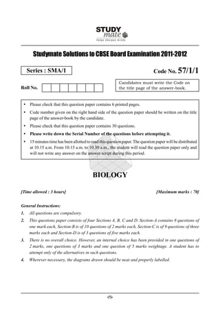Studymate Solutions to CBSE Board Examination 2011-2012

     Series : SMA/1                                                           Code No. 57/1/1
                                                          Candidates must write the Code on
Roll No.                                                  the title page of the answer-book.



  Please check that this question paper contains 6 printed pages.
  Code number given on the right hand side of the question paper should be written on the title
   page of the answer-book by the candidate.
  Please check that this question paper contains 30 questions.
  Please write down the Serial Number of the questions before attempting it.
  15 minutes time has been allotted to read this question paper. The question paper will be distributed
   at 10.15 a.m. From 10.15 a.m. to 10.30 a.m., the student will read the question paper only and
   will not write any answer on the answer script during this period.




                                          BIOLOGY

[Time allowed : 3 hours]                                                       [Maximum marks : 70]


General Instructions:
1.   All questions are compulsory.
2.   This questions paper consists of four Sections A, B, C and D. Section-A contains 8 questions of
     one mark each, Section-B is of 10 questions of 2 marks each, Section-C is of 9 questions of three
     marks each and Section-D is of 3 questions of five marks each.
3.   There is no overall choice. However, an internal choice has been provided in one questions of
     2 marks, one questions of 3 marks and one question of 5 marks weightage. A student has to
     attempt only of the alternatives in such questions.
4.   Wherever necessary, the diagrams drawn should be neat and properly labelled.




                                                  -(1)-
 