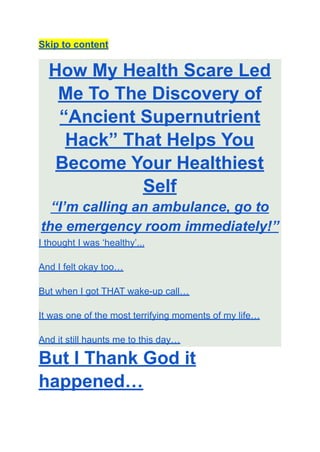 Skip to content
How My Health Scare Led
Me To The Discovery of
“Ancient Supernutrient
Hack” That Helps You
Become Your Healthiest
Self
“I’m calling an ambulance, go to
the emergency room immediately!”
I thought I was ‘healthy’...
And I felt okay too…
But when I got THAT wake-up call…
It was one of the most terrifying moments of my life…
And it still haunts me to this day…
But I Thank God it
happened…
 