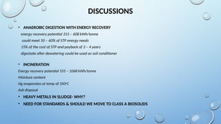 DISCUSSIONS
• ANAEROBIC DIGESTION WITH ENERGY RECOVERY
energy recovery potential 315 – 608 kWh/tonne
could meet 50 – 60% of STP energy needs
15% of the cost of STP and payback of 3 – 4 years
digestate after dewatering could be used as soil conditioner
• INCINERATION
Energy recovery potential 555 – 1068 kWh/tonne
Moisture content
Hg evaporates at temp of 350o
C
Ash disposal
• HEAVY METALS IN SLUDGE- WHY?
• NEED FOR STANDARDS & SHOULD WE MOVE TO CLASS A BIOSOLIDS
 