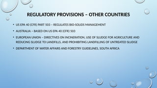 REGULATORY PROVISIONS – OTHER COUNTRIES
• US EPA 40 (CFR) PART 503 – REGULATES BIO-SOLIDS MANAGEMENT
• AUSTRALIA – BASED ON US EPA 40 (CFR) 503
• EUROPEAN UNION – DIRECTIVES ON INCINERATION, USE OF SLUDGE FOR AGRICULTURE AND
REDUCING SLUDGE TO LANDFILLS, AND PROHIBITING LANDFILLING OF UNTREATED SLUDGE
• DEPARTMENT OF WATER AFFAIRS AND FORESTRY GUIDELINES, SOUTH AFRICA
 