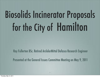 Biosolids Incinerator Proposals
         for the City of Hamilton

                     Ray Fullerton BSc. Retired ArclelorMittal Dofasco Research Engineer

                     Presented at the General Issues Committee Meeting on May 9, 2011


                                                     1

Thursday, May 12, 2011
 