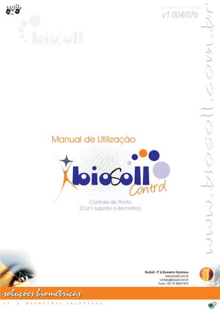 www.biosoll.com.br
                                                                               Compatível com a versão

                                                                                 v1.004/07b

          bioSoll
          IT & BIOMETRIC SOLUTIONS




                        Manual de Utilização



                                      bioSolltrol
                                           Con
                                           Controle de Ponto
                                        (Com suporte a Biometria)




                                                                    BioSoll - IT & Biometric Solutions
                                                                                     www.biosoll.com.br
                                                                                 contato@biosoll.com.br
                                                                                Fone: +55 19 3849-7814


soluções biométricas
IT   &   BIOMETRIC                   SOLUTIONS