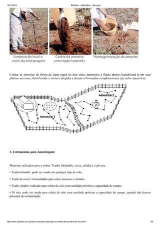 19/11/2014 BioSollo - Laboratório - Serviços
http://www.biosollo.com.py/servicos/instrucoes-para-a-coleta-de-amostra-de-solo.html 3/4
Coletar as amostras de forma de zigue-zague na área como demonstra a figura abaixo:Acondicioná-la em saco
plástico sem uso, identificando o numero da gleba e demais informações complementares que achar necessário.
3. Ferramentas para Amostragem:
Materiais utilizados para a coleta: Trados (holandês, rosca, calador), e pá reta:
• Trado holandês: pode ser usado em qualquer tipo de solo.
• Trado de rosca: recomendado para solos arenosos e úmidos.
• Trado colador: indicado para coleta de solo com umidade próxima a capacidade do campo.
• Pá reta: pode ser usada para coleta de solo com umidade próxima a capacidade do campo, quando não houver
presença de compactação.
 