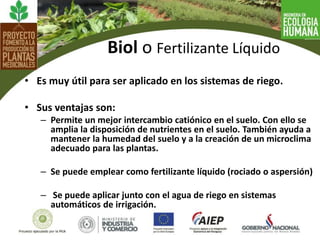 • Es muy útil para ser aplicado en los sistemas de riego.
• Sus ventajas son:
– Permite un mejor intercambio catiónico en el suelo. Con ello se
amplia la disposición de nutrientes en el suelo. También ayuda a
mantener la humedad del suelo y a la creación de un microclima
adecuado para las plantas.
– Se puede emplear como fertilizante líquido (rociado o aspersión)
– Se puede aplicar junto con el agua de riego en sistemas
automáticos de irrigación.
Biol o Fertilizante Líquido
 