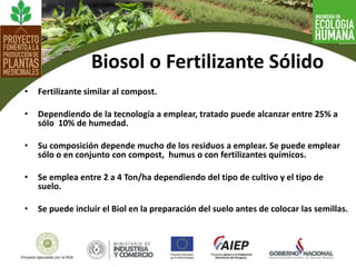 • Fertilizante similar al compost.
• Dependiendo de la tecnología a emplear, tratado puede alcanzar entre 25% a
sólo 10% de humedad.
• Su composición depende mucho de los residuos a emplear. Se puede emplear
sólo o en conjunto con compost, humus o con fertilizantes químicos.
• Se emplea entre 2 a 4 Ton/ha dependiendo del tipo de cultivo y el tipo de
suelo.
• Se puede incluir el Biol en la preparación del suelo antes de colocar las semillas.
Biosol o Fertilizante Sólido
 