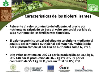 • Referente al valor económico del efluente, el precio por
nutriente es calculado en base al valor comercial por kilo de
cada nutriente de los fertilizantes sintéticos.
• El valor económico anual del efluente se obtiene mediante el
análisis del contenido nutricional del material, multiplicado
por el precio comercial por kilo de nutrientes como N, P y K.
• Este valor se estima en US$ 23 por la producción de 58,4 kg N,
US$ 148 por la producción de 36,5 kg P y US$ 89 por el
contenido de 55.2 kg de K, para un total de US$ 260.
Características de los Biofertilizantes
 