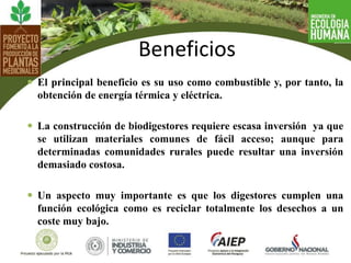  El principal beneficio es su uso como combustible y, por tanto, la
obtención de energía térmica y eléctrica.
 La construcción de biodigestores requiere escasa inversión ya que
se utilizan materiales comunes de fácil acceso; aunque para
determinadas comunidades rurales puede resultar una inversión
demasiado costosa.
 Un aspecto muy importante es que los digestores cumplen una
función ecológica como es reciclar totalmente los desechos a un
coste muy bajo.
Beneficios
 