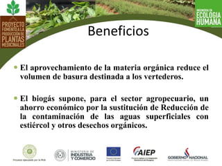  El aprovechamiento de la materia orgánica reduce el
volumen de basura destinada a los vertederos.
 El biogás supone, para el sector agropecuario, un
ahorro económico por la sustitución de Reducción de
la contaminación de las aguas superficiales con
estiércol y otros desechos orgánicos.
Beneficios
 