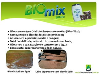 • Não absorve água (Hidrofóbico) e absorve óleo (Oleofilico);
• Remove todo o óleo dos locais contaminados;
• Absorve em superfícies sólidas e na água;
• Total flotabilidade, evitando risco ao meio ambiente;
• Não altera a sua atuação em contato com a água;
• Baixo custo, supereconômico e 100% natural.




Biomix-Sorb em água    Caixa Separadora com Biomix-Sorb
 
