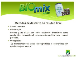 Métodos de descarte do resíduo final
• Aterro sanitário
• Incineração
  Produz 7.200 BTU’s por libra, excelente alternativa como
  combustível convencional, com somente 0,42% de cinza residual
  por libra.
• Uso agrícola
   Os hidrocarbonetos serão biodegradados e convertidos em
  nutrientes para a terra.
 