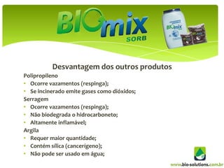 deDes
          Desvantagem dos outros produtos
Polipropileno
• Ocorre vazamentos (respinga);
• Se incinerado emite gases como dióxidos;
Serragem
• Ocorre vazamentos (respinga);
• Não biodegrada o hidrocarboneto;
• Altamente inflamável;
Argila
• Requer maior quantidade;
• Contém sílica (cancerígeno);
• Não pode ser usado em água;
 