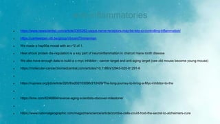 anti-inflammatories
 https://www.newscientist.com/article/2355262-vagus-nerve-receptors-may-be-key-to-controlling-inflammation/
 https://uantwerpen.vib.be/group/VincentTimmerman
 We made a hsp90a model with an r^2 of 1.
 Heat shock protein dis-regulation is a key part of neuroinflammation in charcot marie tooth disease
 We also have enough data to build a c-myc inhibitor-- cancer target and anti-aging target (see old mouse become young mouse)
 https://molecular-cancer.biomedcentral.com/articles/10.1186/s12943-020-01291-6

 https://rupress.org/jcb/article/220/8/e202103090/212429/The-long-journey-to-bring-a-Myc-inhibitor-to-the

 https://time.com/6246864/reverse-aging-scientists-discover-milestone/

 https://www.nationalgeographic.com/magazine/science/article/zombie-cells-could-hold-the-secret-to-alzheimers-cure
 