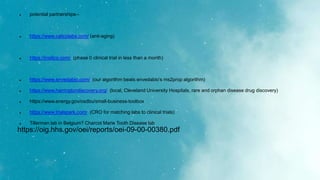  potential partnerships--
 https://www.calicolabs.com/ (anti-aging)
 https://insilico.com/ (phase 0 clinical trial in less than a month)
 https://www.envedabio.com/ (our algorithm beats envedabio’s ms2prop algorithm)
 https://www.harringtondiscovery.org/ (local, Cleveland University Hospitals, rare and orphan disease drug discovery)
 https://www.energy.gov/osdbu/small-business-toolbox
 https://www.trialspark.com/ (CRO for matching labs to clinical trials)
 Tillerman lab in Belgium? Charcot Marie Tooth Disease lab
https://oig.hhs.gov/oei/reports/oei-09-00-00380.pdf
 