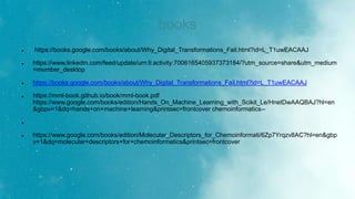 books
 https://books.google.com/books/about/Why_Digital_Transformations_Fail.html?id=L_T1uwEACAAJ
 https://www.linkedin.com/feed/update/urn:li:activity:7006165405937373184/?utm_source=share&utm_medium
=member_desktop
 https://books.google.com/books/about/Why_Digital_Transformations_Fail.html?id=L_T1uwEACAAJ
 https://mml-book.github.io/book/mml-book.pdf
https://www.google.com/books/edition/Hands_On_Machine_Learning_with_Scikit_Le/HnetDwAAQBAJ?hl=en
&gbpv=1&dq=hands+on+machine+learning&printsec=frontcover chemoinformatics--

 https://www.google.com/books/edition/Molecular_Descriptors_for_Chemoinformati/6Zp7Yrqzv8AC?hl=en&gbp
v=1&dq=molecular+descriptors+for+chemoinformatics&printsec=frontcover
 