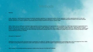 Methods
 Methods

 Lasso regression-- least absolute shrinkage and selection operation regression is a regularized version of linear regression. It adds a regularization term to the cost
function using the l1 norm of the weight vector. An important characteristic of lasso regression is that it tends to completely eliminate the weights of the least important
features (set them to 0). Kasso regression automatically performs feature selection and outputs a sparse model.

 elastic- elastic net is a middle ground between ridge regression and lasso regression. the regularization term is a simple mix of both ridge and lasso's regularization terms,
and you can control the mix ratio r. when r=0, elastic net is equivalent o ridge regression, and when r=1, it is equivalent to lasso regression. ridge regression is a good
default to use, but if you suspect that only a few features are actually useful, you should prefer lasso or elastic since they tend to reduce the useless features' weights down
to zero. In general elastic is preferred over lasso since lasso may behave erratically when the number of features is greater than the number of training instances or when
several features are strongly correlated.

 How good is a regression?

 statisticians have come up with a tool that’s easy to understand. It is called r^2. Typically, R square is looked at as a percentage value, and it can range from 0% to 100%.
The higher it is,the greater the explanatory power of the regression model (the lower the weight of unexplained squares, the better the model).

 https://medium.com/wwblog/evaluating-regression-models-using-rmse-and-r%C2%B2-42f77400efee
 