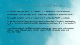 Scikitlearn models of QED test data
 for solubility lasso lars had r^2 of 1, lasso r^2 of 1, and elastic r^2 of 1 on test data
 bioavailability-- lasso lars had a r^2 of 1 on test data, lasso r^2 of 1, and elastic r^2 of 1.
 for solubility lasso lars had r^2 of 1, lasso r^2 of 1, and elastic r^2 of 1 on test data.
 for fraction of sp3 hybridized carbons (a measure of selectivity of binding)-- lasso lars had
a r^2 of 1 on training data (first model for lasso lars to work), lasso r^2 of 1, and elastic r^2
of 1.
 mglur5 (autism target), hsp90a (neuroinflammatory target, charcot marie tooth disease),
calpain 1 (covid 19 target), aphid mortality model. r^2 of 1 with elastic, lasso, and
lasso_lars models
 