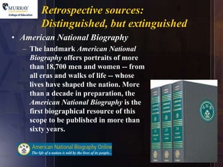 Retrospective sources:       5

       Distinguished, but extinguished
• American National Biography
  – The landmark American National
    Biography offers portraits of more
    than 18,700 men and women -- from
    all eras and walks of life -- whose
    lives have shaped the nation. More
    than a decade in preparation, the
    American National Biography is the
    first biographical resource of this
    scope to be published in more than
    sixty years.
 
