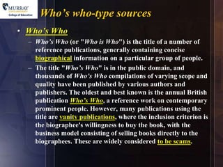7
      Who’s who-type sources
• Who’s Who
  – Who’s Who (or "Who is Who") is the title of a number of
    reference publications, generally containing concise
    biographical information on a particular group of people.
  – The title "Who’s Who" is in the public domain, and
    thousands of Who’s Who compilations of varying scope and
    quality have been published by various authors and
    publishers. The oldest and best known is the annual British
    publication Who’s Who, a reference work on contemporary
    prominent people. However, many publications using the
    title are vanity publications, where the inclusion criterion is
    the biographee's willingness to buy the book, with the
    business model consisting of selling books directly to the
    biographees. These are widely considered to be scams.
 