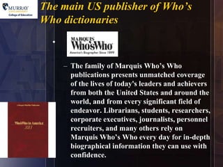 The main US publisher of Who’s
                           9

Who dictionaries
  •

      – The family of Marquis Who’s Who
        publications presents unmatched coverage
        of the lives of today's leaders and achievers
        from both the United States and around the
        world, and from every significant field of
        endeavor. Librarians, students, researchers,
        corporate executives, journalists, personnel
        recruiters, and many others rely on
        Marquis Who’s Who every day for in-depth
        biographical information they can use with
        confidence.
 