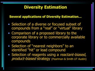 Diversity Estimation Several applications of Diversity Estimation… Selection of a diverse or focused subset of compounds from a “real” or “virtual” library Comparison of a proposed library to the corporate library or to commercially available compounds Selection of “nearest neighbors” to an identified “hit” or lead compound Selection of reagents using a  reactant-biased, product-biased  strategy  (Pearlman & Smith UT Austin) 