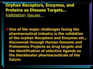 Orphan Receptors, Enzymes, and Proteins as Disease Targets… Validation Issues… One of the major challenges facing the pharmaceutical industry is the validation of the orphan Receptors and Enzymes etc., discovered through Human Genome and Proteomics Projects as drug targets and the identification of selective ligands as the blockbuster pharmaceuticals of the future.  