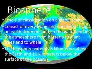 •Levels of classification on a global scale
•Consist of every living and non living thing
on earth, from on land, in the water and in
the atmosphere from bacteria to giant
trees and to whale
•The biosphere extends 8 kilometers above
the Earth and 11 kilometers below the
surface of the ocean.
Biosphere
 