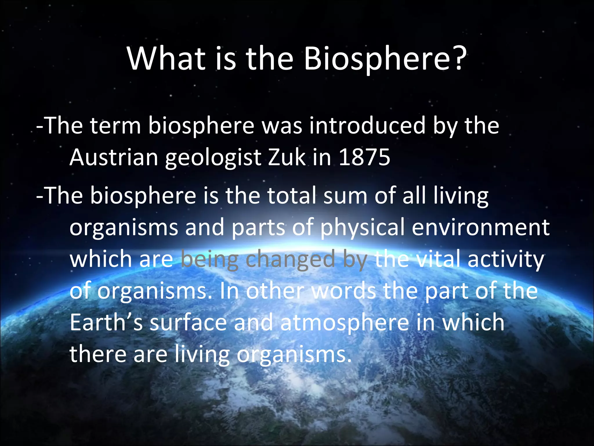 What is the Biosphere?
-The term biosphere was introduced by the
Austrian geologist Zuk in 1875
-The biosphere is the total sum of all living
organisms and parts of physical environment
which are being changed by the vital activity
of organisms. In other words the part of the
Earth’s surface and atmosphere in which
there are living organisms.

 