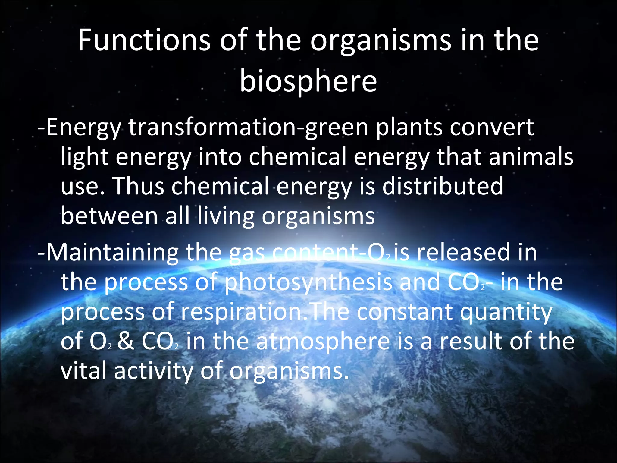 Functions of the organisms in the
biosphere
-Energy transformation-green plants convert
light energy into chemical energy that animals
use. Thus chemical energy is distributed
between all living organisms
-Maintaining the gas content-O is released in
the process of photosynthesis and CO - in the
process of respiration.The constant quantity
of O & CO in the atmosphere is a result of the
vital activity of organisms.
2

2

2

2

 