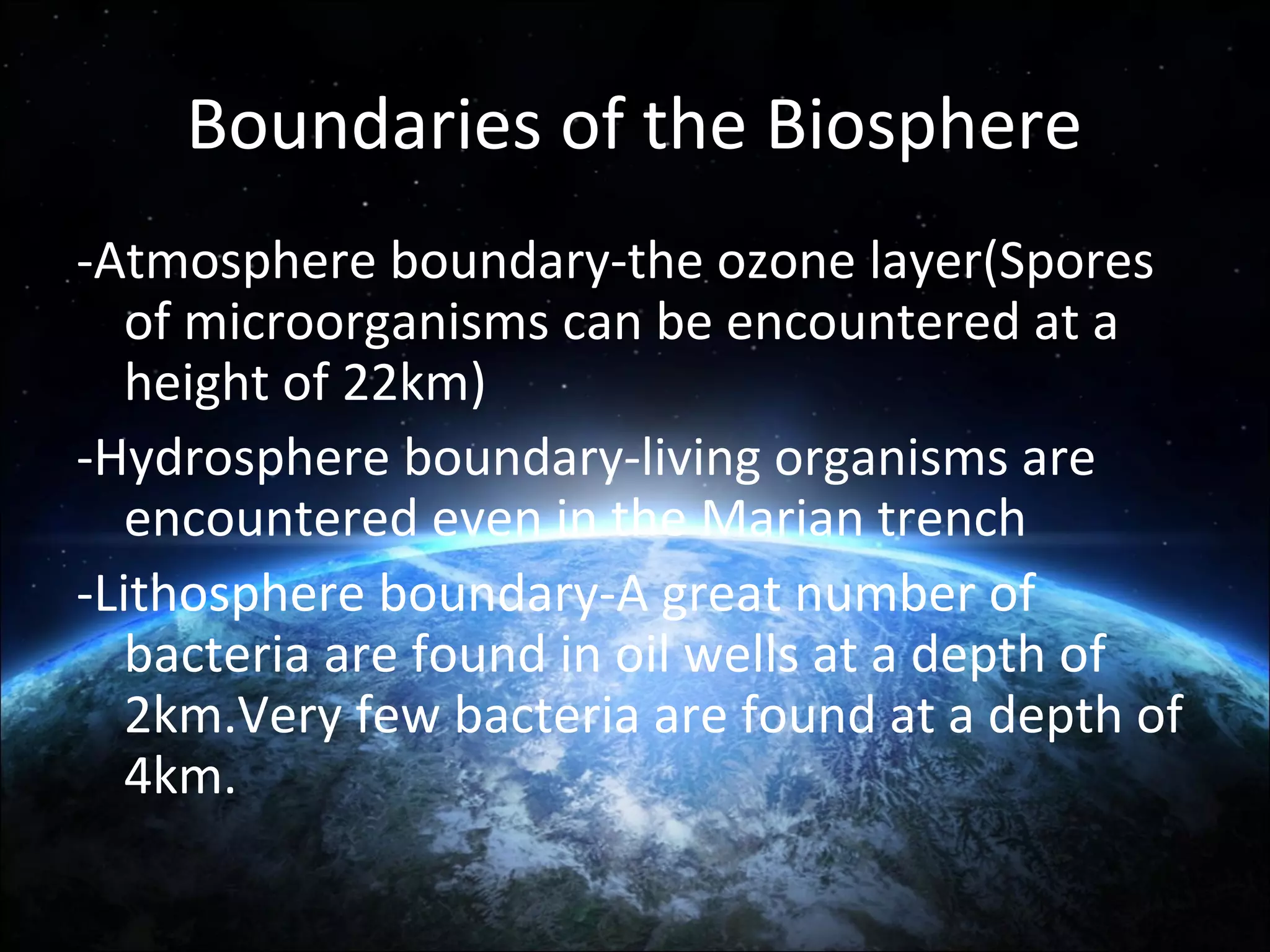 Boundaries of the Biosphere
-Atmosphere boundary-the ozone layer(Spores
of microorganisms can be encountered at a
height of 22km)
-Hydrosphere boundary-living organisms are
encountered even in the Marian trench
-Lithosphere boundary-A great number of
bacteria are found in oil wells at a depth of
2km.Very few bacteria are found at a depth of
4km.

 
