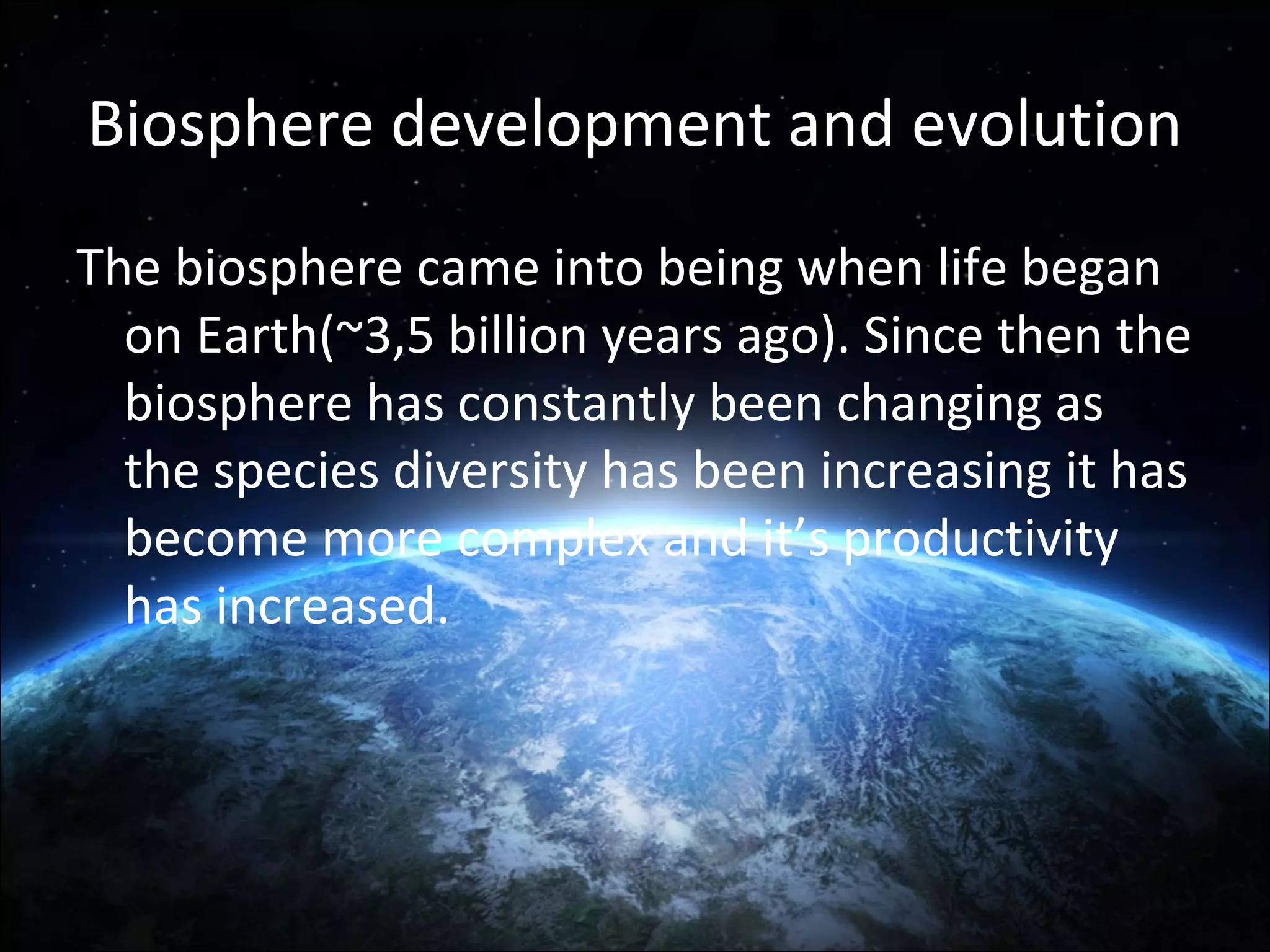 Biosphere development and evolution
The biosphere came into being when life began
on Earth(~3,5 billion years ago). Since then the
biosphere has constantly been changing as
the species diversity has been increasing it has
become more complex and it’s productivity
has increased.

 