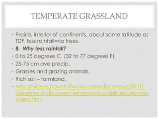 TEMPERATE GRASSLAND

• Prairie, interior of continents, about same latitude as
  TDF, less rainfall=no trees.
• 8. Why less rainfall?
• 0 to 25 degrees C (32 to 77 degrees F)
• 25-75 cm ave precip.
• Grasses and grazing animals.
• Rich soil – farmland.
• http://videos.howstuffworks.com/discovery/28110-
  assignment-discovery-temperate-grassland-biomes-
  video.htm
 