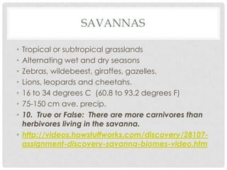 SAVANNAS

• Tropical or subtropical grasslands
• Alternating wet and dry seasons
• Zebras, wildebeest, giraffes, gazelles.
• Lions, leopards and cheetahs.
• 16 to 34 degrees C (60.8 to 93.2 degrees F)
• 75-150 cm ave. precip.
• 10. True or False: There are more carnivores than
  herbivores living in the savanna.
• http://videos.howstuffworks.com/discovery/28107-
  assignment-discovery-savanna-biomes-video.htm
 