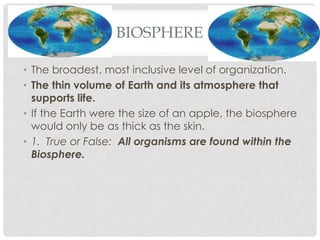 BIOSPHERE

• The broadest, most inclusive level of organization.
• The thin volume of Earth and its atmosphere that
  supports life.
• If the Earth were the size of an apple, the biosphere
  would only be as thick as the skin.
• 1. True or False: All organisms are found within the
  Biosphere.
 