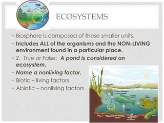 ECOSYSTEMS

• Biosphere is composed of these smaller units.
• Includes ALL of the organisms and the NON-LIVING
  environment found in a particular place.
• 2. True or False: A pond is considered an
  ecosystem.
• Name a nonliving factor.
• Biotic – living factors
• Abiotic – nonliving factors
 