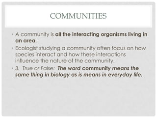 COMMUNITIES

• A community is all the interacting organisms living in
  an area.
• Ecologist studying a community often focus on how
  species interact and how these interactions
  influence the nature of the community.
• 3. True or False: The word community means the
  same thing in biology as is means in everyday life.
 