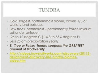 TUNDRA

• Cold, largest, northernmost biome, covers 1/5 of
  world’s land surface.
• Few trees, permafrost – permanently frozen layer of
  soil under surface.
• -26 to 12 degrees C (-14.8 to 53.6 degrees F)
• Less 25 cm precipitation yearly.
• 5. True or False: Tundra supports the GREATEST
  amount of Biodiversity.
• http://videos.howstuffworks.com/discovery/28112-
  assignment-discovery-the-tundra-biomes-
  video.htm
 